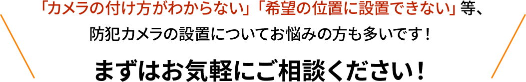 カメラの設置台数がわからない、希望の位置に設置できない等、お気軽にご相談ください！