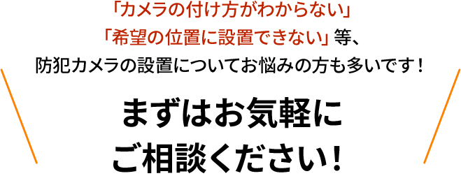 カメラの設置台数がわからない、希望の位置に設置できない等、お気軽にご相談ください！